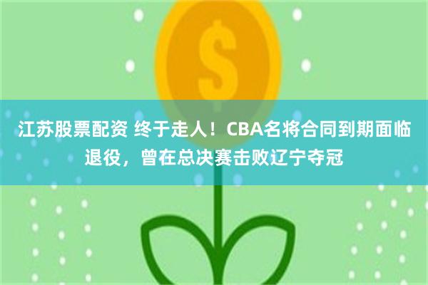 江苏股票配资 终于走人！CBA名将合同到期面临退役，曾在总决赛击败辽宁夺冠