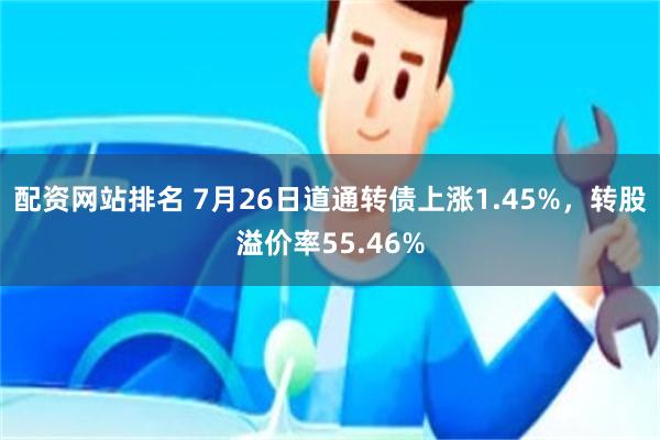 配资网站排名 7月26日道通转债上涨1.45%，转股溢价率55.46%