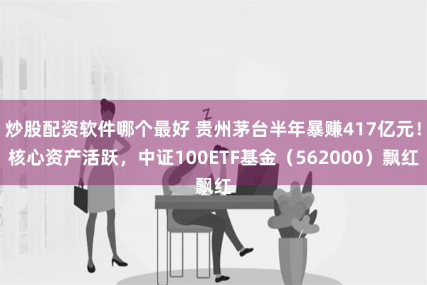 炒股配资软件哪个最好 贵州茅台半年暴赚417亿元！核心资产活跃，中证100ETF基金（562000）飘红