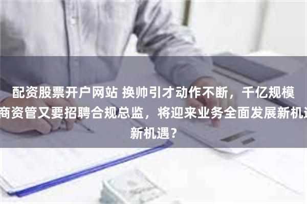 配资股票开户网站 换帅引才动作不断，千亿规模券商资管又要招聘合规总监，将迎来业务全面发展新机遇？