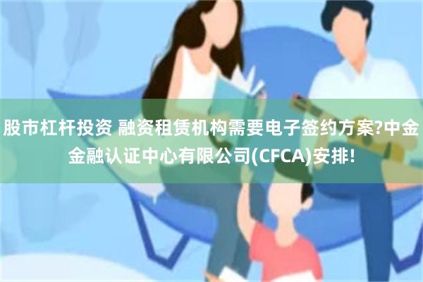 股市杠杆投资 融资租赁机构需要电子签约方案?中金金融认证中心有限公司(CFCA)安排!