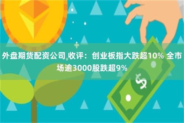 外盘期货配资公司 收评：创业板指大跌超10% 全市场逾300