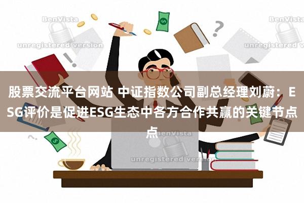 股票交流平台网站 中证指数公司副总经理刘蔚：ESG评价是促进