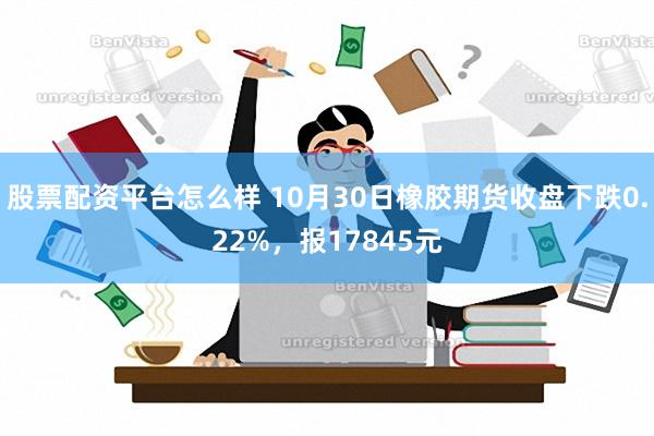 股票配资平台怎么样 10月30日橡胶期货收盘下跌0.22%，报17845元