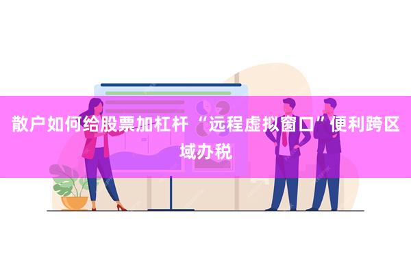 散户如何给股票加杠杆 “远程虚拟窗口”便利跨区域办税