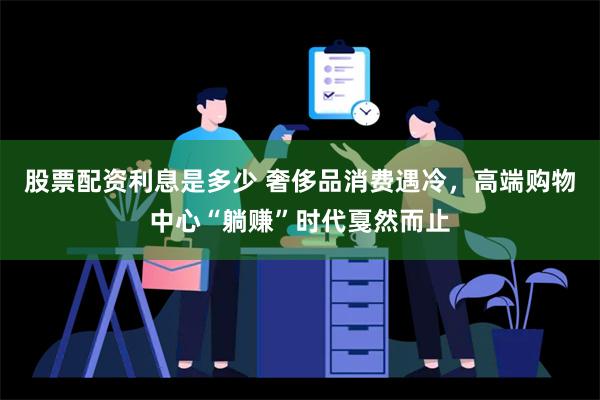 股票配资利息是多少 奢侈品消费遇冷，高端购物中心“躺赚”时代戛然而止