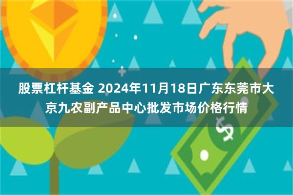 股票杠杆基金 2024年11月18日广东东莞市大京九农副产品中心批发市场价格行情