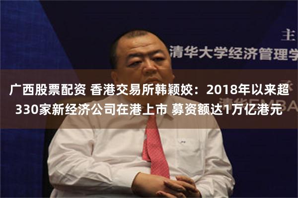 广西股票配资 香港交易所韩颖姣：2018年以来超330家新经济公司在港上市 募资额达1万亿港元