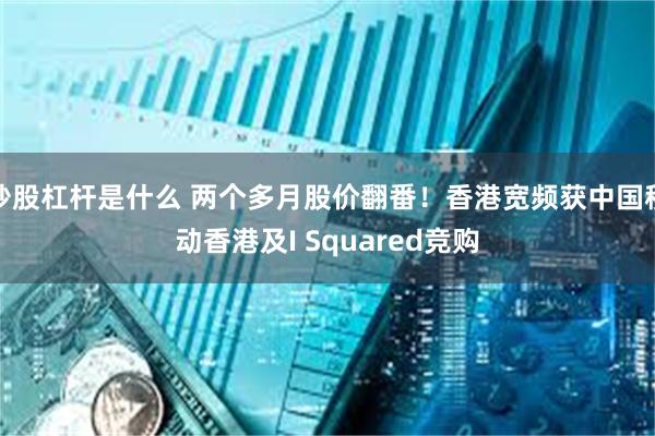 炒股杠杆是什么 两个多月股价翻番！香港宽频获中国移动香港及I Squared竞购