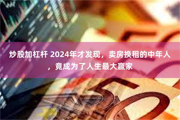 炒股加杠杆 2024年才发现，卖房换租的中年人，竟成为了人生最大赢家