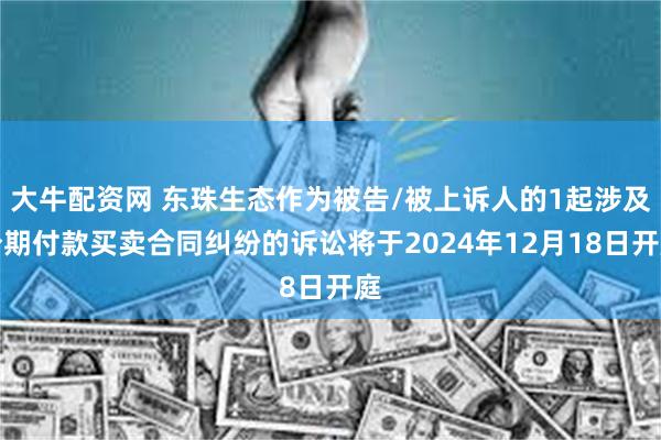 大牛配资网 东珠生态作为被告/被上诉人的1起涉及分期付款买卖合同纠纷的诉讼将于2024年12月18日开庭