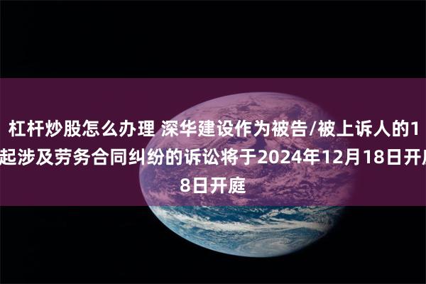 杠杆炒股怎么办理 深华建设作为被告/被上诉人的11起涉及劳务合同纠纷的诉讼将于2024年12月18日开庭