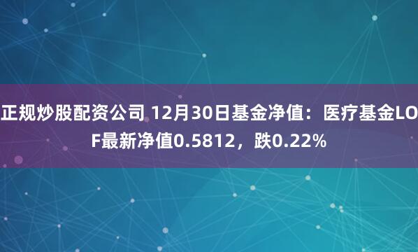 正规炒股配资公司 12月30日基金净值：医疗基金LOF最新净值0.5812，跌0.22%