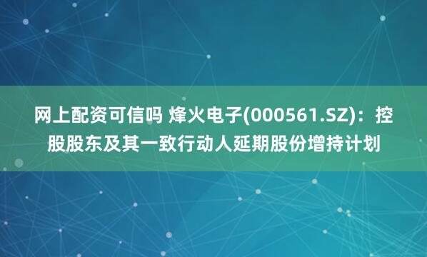 网上配资可信吗 烽火电子(000561.SZ)：控股股东及其一致行动人延期股份增持计划