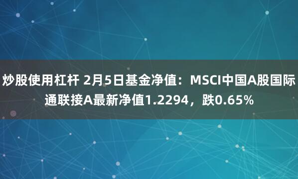 炒股使用杠杆 2月5日基金净值：MSCI中国A股国际通联接A最新净值1.2294，跌0.65%