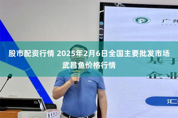 股市配资行情 2025年2月6日全国主要批发市场武昌鱼价格行情