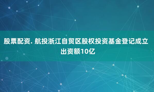 股票配资. 航投浙江自贸区股权投资基金登记成立  出资额10亿