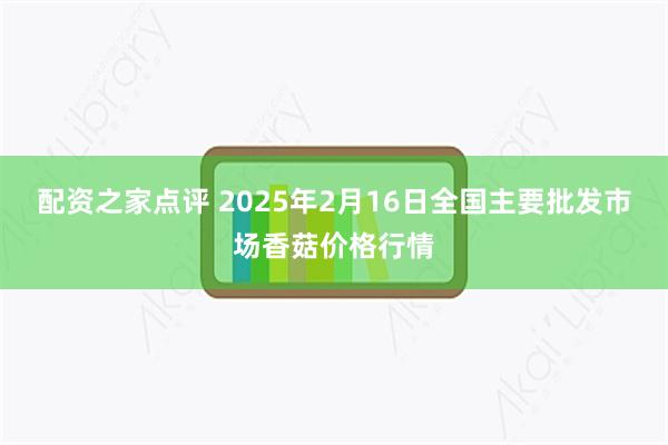 配资之家点评 2025年2月16日全国主要批发市场香菇价格行情