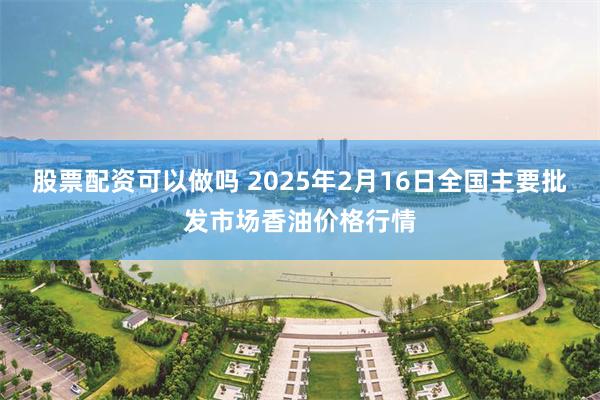 股票配资可以做吗 2025年2月16日全国主要批发市场香油价格行情