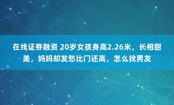 在线证劵融资 20岁女孩身高2.26米，长相甜美，妈妈却发愁比门还高，怎么找男友