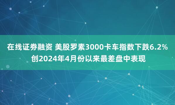 在线证劵融资 美股罗素3000卡车指数下跌6.2% 创2024年4月份以来最差盘中表现