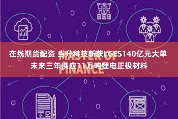 在线期货配资 当升科技斩获LGES140亿元大单 未来三年供应11万吨锂电正极材料