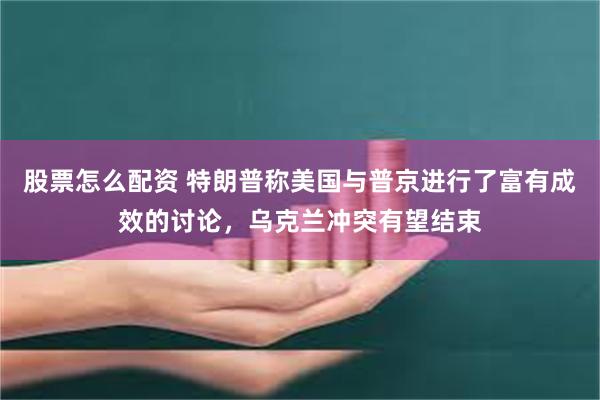 股票怎么配资 特朗普称美国与普京进行了富有成效的讨论，乌克兰冲突有望结束