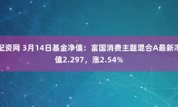 配资网 3月14日基金净值：富国消费主题混合A最新净值2.297，涨2.54%